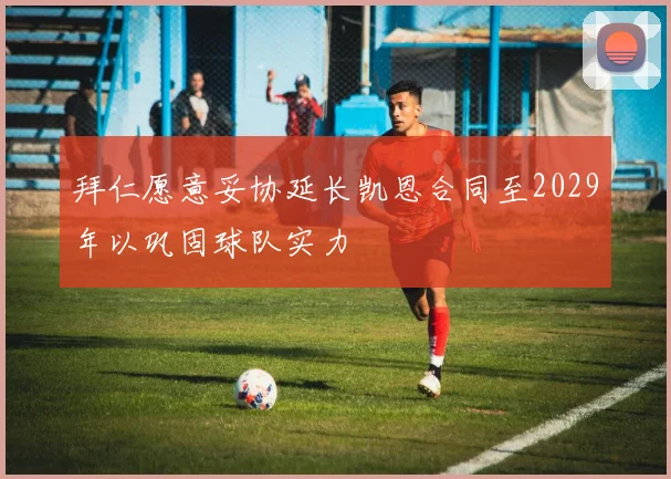 拜仁愿意妥协延长凯恩合同至2029年以巩固球队实力