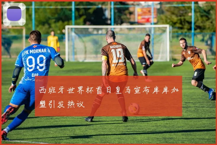 西班牙世界杯首日皇马宣布库库加盟引发热议