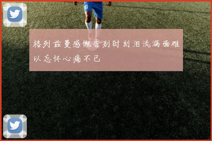 格列兹曼感慨告别时刻泪流满面难以忘怀心痛不已
