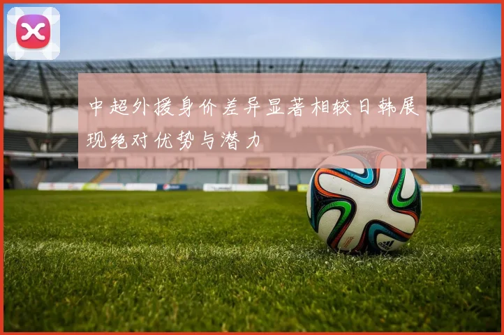 中超外援身价差异显著相较日韩展现绝对优势与潜力