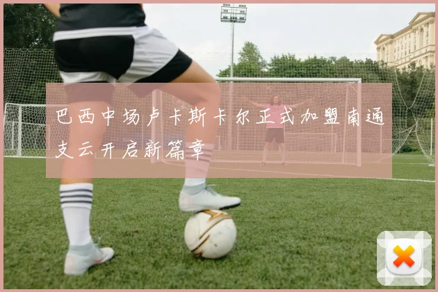 巴西中场卢卡斯卡尔正式加盟南通支云开启新篇章