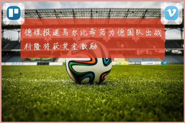 德媒报道乌尔比希若为德国队出战科隆将获奖金激励
