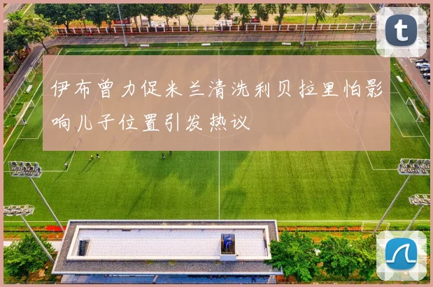 伊布曾力促米兰清洗利贝拉里怕影响儿子位置引发热议
