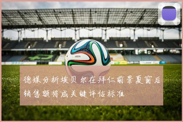 德媒分析埃贝尔在拜仁前景夏窗后销售额将成关键评估标准