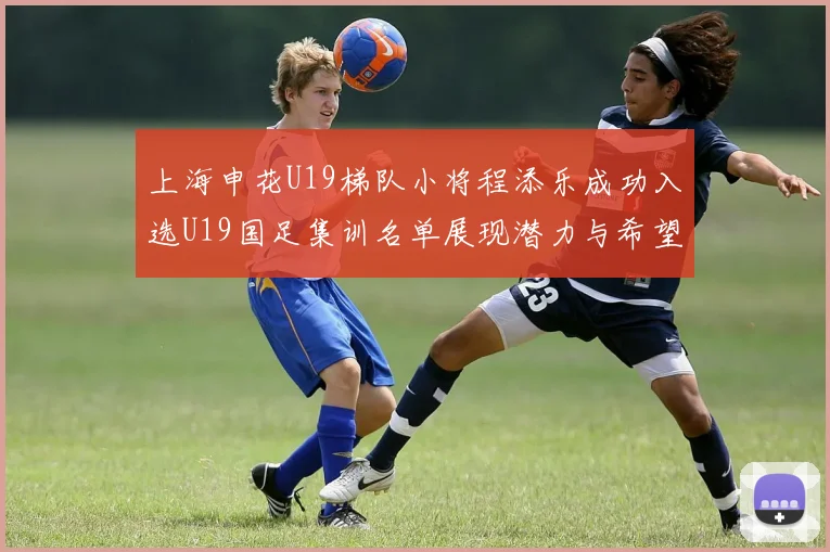 上海申花U19梯队小将程添乐成功入选U19国足集训名单展现潜力与希望