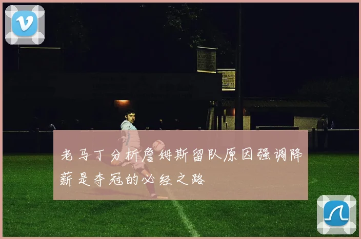 老马丁分析詹姆斯留队原因强调降薪是夺冠的必经之路