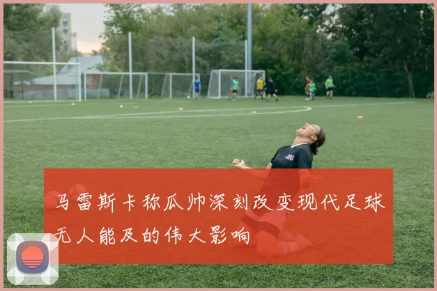 马雷斯卡称瓜帅深刻改变现代足球无人能及的伟大影响