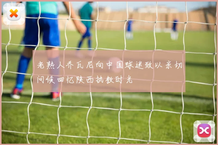 老熟人乔瓦尼向中国球迷致以亲切问候回忆陕西执教时光