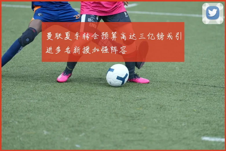 曼联夏季转会预算高达三亿镑或引进多名新援加强阵容