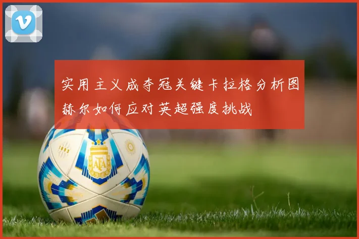 实用主义成夺冠关键卡拉格分析图赫尔如何应对英超强度挑战