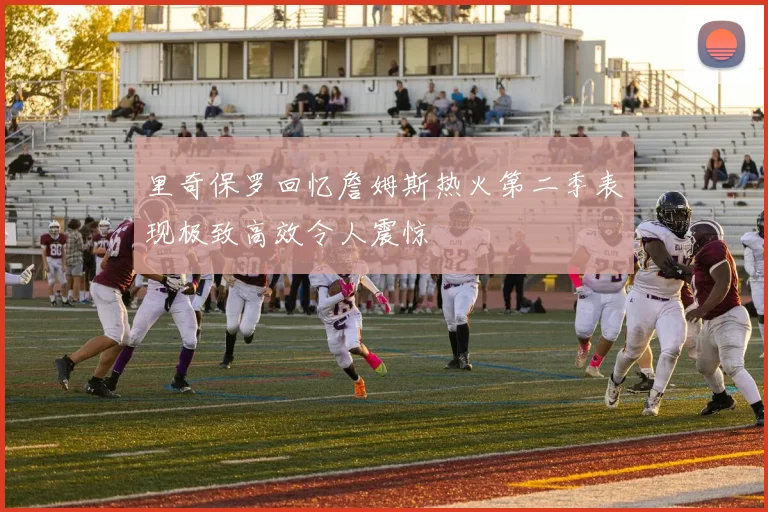 里奇保罗回忆詹姆斯热火第二季表现极致高效令人震惊