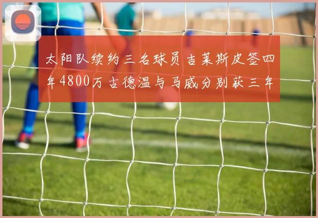 太阳队续约三名球员吉莱斯皮签四年4800万古德温与马威分别获三年合同