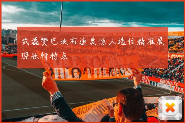 武磊赞巴坎布速度惊人选位精准展现独特特点