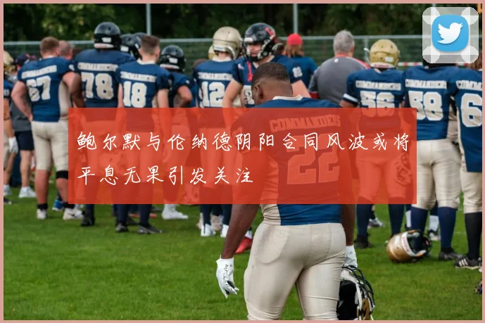 鲍尔默与伦纳德阴阳合同风波或将平息无果引发关注