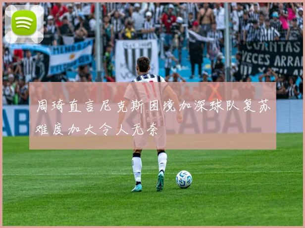 周琦直言尼克斯困境加深球队复苏难度加大令人无奈