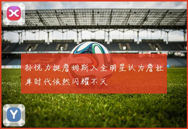 孙悦力挺詹姆斯入全明星认为詹杜库时代依然闪耀不灭