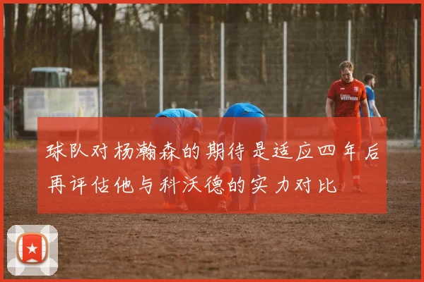 球队对杨瀚森的期待是适应四年后再评估他与科沃德的实力对比