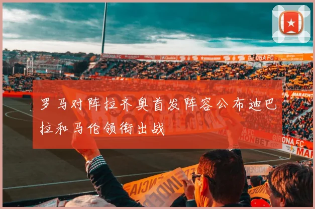 罗马对阵拉齐奥首发阵容公布迪巴拉和马伦领衔出战